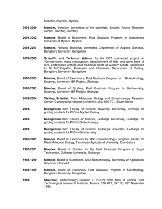 Mysore University, Mysore.
2003-2006 Member, Selection committee of the scientists, Bhabha Atomic Research
Center, Trombay, Bombay
2001-2002 Member, Board of Examiners, Post Graduate Program in Biosciences
University of Mysore, Mysore
2001-2007 Member, National Bioethics committee, Department of Applied Genetics,
Bangalore University, Bangalore
2002-2005. Scientific and Technical Advisor for the DBT sponsored project on
“Conservation, mass propagation, establishment of field and gene bank of
rare, endangered orchids and medicinal plants of Western Ghats” sanctioned
to Dr M.C.Gayathri, Professor and Chairman, Department of Botany,
Bangalore University, Bangalore
2000-2003 Member, Board of Examiners, Post Graduate Program in Biotechnology,
Kuvempu University, BR Project, Shimoga.
2000-2003 Member, Board of Studies, Post Graduate Program in Biochemistry,
Kuvempu University, BR Project, Shimoga.
2001-2004. Visiting Scientist, Plant Molecular Biology and Biotechnology Research
Center, Gyeongsang National University, Jinju 660-701, South Korea
2001. Recognition from Faculty of Science, Kuvempu University, Shimoga for
guiding students for PhD in Applied Botany.
2001. Recognition from Faculty of Science, Gulbarga University, Gulbarga, for
guiding students for PhD in Biotechnology.
2001. Recognition from Faculty of Science, Gulbarga University, Gulbarga for
guiding students for PhD in Biochemistry
2000-2001 Member, Board of Examiners for MSc (Biotechnology) program, Center for
Plant Molecular Biology, Tamilnadu Agricultural University, Coimbatore
1998-2001 Member, Board of Studies for the Post Graduate Program in Sugar
Technology, Gulbarga University, Gulbarga
1998-1999 Member, Board of Examiners, MSc Biotechnology, University of Agricultural
Sciences, Dharwad
1998-1999 Member, Board of Examiners, Post Graduate Program in Microbiology,
Bangalore University, Bangalore.
1998. Chairman, Biotechnology Session II, IFCON 1998, held at Central Food
Technological Research Institute, Mysore 570 012, 24th
to 28th
November
1998.
 
