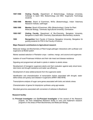 1997-1998 Visiting Faculty, Department of Biotechnology, Gulbarga University,
Gulbarga to teach MSc Biotechnology and MSc. Sugarcane Technology
students.
1996-1998 Member, Board of Examiners, MVSc (Biotechnology), Indian Veterinary
Research Institute, Izathnagar
1996-1998 Member, Board of Examiners, MSc (Biotechnology), Center for Plant
Molecular Biology, Tamilnadu Agricultural University, Coimbatore
1995-1997 Visiting Faculty, Department of Bio-Chemistry, Bangalore University,
Bangalore to teach MSc Chemistry (Specialization-Biochemistry) students.
1995 Recognition from Faculty of Science, Bangalore University, Bangalore for
guiding students for PhD in the Faculty of Science
Major Research contributions to Agricultural research
Molecular biology and Biochemistry of Plant fungal pathogen interactions with sunflower and
sugarcane as Model system
Marker assisted selection in Plantation crops – cashew, mango, and coconut and sugarcane
Isolation of novel Proteinase inhibitors and their role insect and disease resistance
Signaling and programmed cell death in plants in relation to abiotic stress
Development of transgenic sugarcane plants and their evaluation against early shoot borer,
stem borer and drought resistance and water use efficiency
Development of value added products from the sugarcane waste
Identification and characterization of transcription factors associated with drought, water
deficit stress and grassy soot disease in sugarcane (WRKY AND MYB)
Transcriptome analysis of sugar cane genes associated with biotic and abiotic stress
Characterization of genes for biopolymer synthesis using agri-wastes
Microbial genomics associated with conversion of cellulose to Bioethanol
Research facility:
As Principal Investigator and Co-Principal Investigator of the several of the Research
projects, we have established Research facility to carry and implement research
programs in the areas of Plant Biochemistry and Molecular Biology.
 