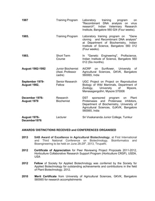 1987 Training Program Laboratory training program on
"Recombinant DNA analysis on virus
research", Indian Veterinary Research
Institute, Bangalore 560 024 (Four weeks).
1985. Training Program Laboratory training program on "Gene
cloning and Recombinant DNA analysis"
at Department of Biochemistry, Indian
Institute of Science, Bangalore 560 012
(Four weeks).
1983. Short Term
Course
In "Genetic Engineering", Profiscience,
Indian Institute of Science, Bangalore 560
012 (Six months).
August 1982-1992 Junior Biochemist
(Asst. Professor
cadre)
AICRP on Sunflower, University of
Agricultural Sciences, GKVK, Bangalore
560065, India
September 1979-
August 1982.
Senior Research
Fellow
UGC Project on Project on Reproductive
Biology of Wild Mammals, Department of
Zoology, University of Mysore,
Manasagangothri, Mysore 570006
December 1976-
August 1979
Research
Biochemist
DST sponsored program on Plant
Proteinases and Proteinase inhibitors,
Department of Biochemistry, University of
Agricultural Sciences, GJKVK, Bangalore
560065, India
August 1976-
December1976
Lecturer Sri Vivekananda Junior College, Tumkur
AWARDS/ DISTINCTIONS RECEIVED and CONFERENCES ORGANISED
2013 SAB Award of Excellence in Agricultural Biotechnology, at First International
and Third National Conference on Biotechnology, Bioinformatics and
Bioengineering to be held on June 28-29th
, 2013, Tirupathi.
2012 Certificate of Appreciation for Peer Reviewing Project Proposals 2011-2012,
Horticulture Collaborative Research Support Program (Horticulture CRSP), USDA,
USA
2012 Fellow of Society for Applied Biotechnology was conferred by the Society for
Applied Biotechnology for outstanding achievements and contributions in the field
of Plant Biotechnology, 2012.
2010 Merit Certificate from University of Agricultural Sciences, GKVK, Bangalore
560065 for research accomplishments
 