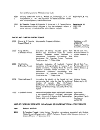 lutra and Aonyx cineria: A histochemical study
1981
2
Devaraj Sarkar HB, Murali S, Prasad DT, Shekarappa, B. M. and
Vijayalakshmi, V., 1981. The population and distribution of the slender
loris (Loris tardigradus) in Karnataka State.
Tiger Paper, 8, 7-10
1980
1
D. Theertha Prasad, M. Rajendra, S. Murali and H. B. Devaraj Sarkar.
Hemicastration-induced changes in the electrophoretic pattern of
some enzymes in the brain of the skink, Mabuya carinata
Experientia, 36,
1132-1133
(6.00)
LIST OF PAPERS PRESENTED IN NATIONAL AND INTERNATIONAL CONFERENCES
Year Authors and Title
2016 D.Theertha Prasad, Invited lecture “Signaling mechanisms associated with Multiple
Abiotic Stress in Plants involves NDPK”, Refresher Course in Life Sciences, University of
Mysore, Mysore, 14th
November 2016
BOOKS AND CHAPTERS IN THE BOOKS
2012 Pirany N, D.Theertha
Prasad, Manafi M
Microsatellite Analysis in Chicken. Published by LAP
LAMBERT
Academic Publishing
GmbH Co, Germany
2009 Gargi N Edkie,
D.Theertha Prasad.
Evaluation of salinity inducible genes from
Bacillus spp. Functional foods for chronic
diseases: Diabetes related diseases. 6th
International Conference Proceedings, Eds.
Martirosyan DM, Chandan Prasad, Functional
Food center Inc., Tx 75980, USA
6th Int. Conf. Proc.
Functional foods for
chronic diseases. p
67-69
2009 Viniti Vaidya,
D.Theertha Prasad
Molecular evaluation of bacterial Fructosyl
transferase for the production of Fructans: A low
calorie sweetener. Functional foods for chronic
diseases: Diabetes related diseases. The 6th
International Conference Proceedings, Eds.
Martirosyan DM, Chandan Prasad, Functional
Food center Inc., Tx 75980, USA
6th Int. Conf. Proc.
Functional foods for
chronic diseases. p
118-120
2004 Theertha Prasad D Unraveling the identity of the fungal cell wall
components that holds the key for antifungal
function of osmotin. Eds. H.S.Prakash,
S.R.Niranjan and K.R.Kini. Department of Applied
Botany and Biotechnology, University of Mysore,
Mysore
Vistas in Applied
Botany, pp 54-64
1996 D.Theertha Prasad Restriction fragment length polymorphic variation
in Mitochondrial DNA of sunflower genotypes.
Eds V.L.Chopra, R.P.Sharma, M.S. Swaminathan.
Oxford & IBH Ltd, New Delhi
Agricultural
Biotechnology -
Second Asia Pacific
Conference,
pp145-155
 