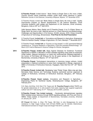 D.Theertha Prasad, Invited lecture “ Biotic Stress vs Single Gene is No more a Myth:
Coculus hirsutus serine proteinase inhibitor confer biotic stress tolerance in plants”
Refresher Course in Life Sciences, University of Mysore, Mysore, 14th
November 2016
D.Theertha Prasad, Invited talk “Biotic Stress vs Single Gene: No more a myth”. Quality
improvement program on Recent developments in Life Science Research, Christ
University Academic staff college and Department of Life Sciences, Christ University,
Bengaluru, India on 28th
to 2nd
April 2016.
Udith Narayan Mishra, Manu Reddy and D.Theertha Prasad. A to Z of Biotic Stress vs
Single Gene: No more a myth. National seminar on n Plant Genomics and Biotechnology:
Challenges and Opportunities in 21st Century, 23-24th January, 2016, Orissa University
of Agriculture & Technology, Bhubaneswar. First Prize for the Oral Presentation
2015 D.Theertha Prasad, Invited talk on "Innovations and Research in Agriculture -Engineering
Plants for Nutrition Quality" College of Agriculture, VC Farm, Mandya, 7th
November 2015
D.Theertha Prasad, Invited talk on “Ezymes as drug targets" in UGC sponsered National
conference on “Enzyme Research in Agriculture, Food and Industrial Biotechnology” 12th
March 2015 held at Maharani's Science College for Women, Bangalore
2014 D.Theertha Prasad. Invited talk. Race Against Diseases for Existence: Functional
Significance of NDPK in alleviation of ROS mediated signalling using yeast as eukaryotic
model system. National symposium on Lipids and cardiovascular diseases,organised in
the honour of Prof.Cletus JM D’Souza for his 40 years service in the Department of
Biochemistry, University of Mysore, 13th
-14th
April 2014
D.Theertha Prasad. Technological interventions in improving mango cultivars, Invited
presentation in National conference on value chain management in Mango, organized at
HREC of University of Horticulture Sciences, Hogalgere, Kolar Dist from 20th
-22nd
March
2014.
D.Theertha Prasad. Invited talk. Developing ‘Less Thirsty’ CropsDeveloping ‘Less Thirsty’ Crops- More crop per drop.- More crop per drop.
KKarnataka State Science and Technology Academy sponsored seminar organized at
College of Horticulture, University of Horticulture Sciences, Bengaluru, 28th
February
2014.
D.Theertha Prasad. Guest Lecture. Innovations and Research in Agriculture -
Engineering Plants for Nutritional Quality. Sheshadripuram College, Bangalore, 26th
February 2014
S.G. Dalvi, Anil Khar, G.B. Dixit, P.N. Tawar and D. Theertha Prasad entitled "RAPD use
for genetic distinctness of in vitro mutant’s form early maturing high sugared sugarcane
cultivar CoC 671" held during 15-17th
February 2014 at IISR, Lucknow
D.Theertha Prasad. Two Invited Lectures - Nucleoside diphosphokinase regulates
ROS mediated stress tolerance through MAPK signaling pathway, and Pros and Cons of
GMOs- Indian context, at Department of Biochemistry, Karnataka university, Dharwad
on January 20th
, 2014
DT Prasad SG Dalvi, A. Khar, PN Tawar, GB Dixit, In vitro Mutagenesis for smut
resistance in High Sugar Cultivar CoC 671and RAPD use for Genetic Distinctness.
International Conclave on Sugar Crops and Sugar Fest 2014, Lucknow
 