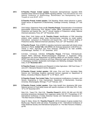 2013 D.Theertha Prasad. Invited speaker Nucleoside diphosphokinase regulates ROS
mediated stress tolerance through MAPK signaling pathway. First International and Third
National Conference on Biotechnology, Bioinformatics and Bioengineering held at
Tirupathi on June 28-29th
, 2013
D.Theertha Prasad. Invited speaker. Cell Signaling: Abiotic stress tolerance in plants.
Invited lecture at Department of Biochemistry, Gulbarga University, Gulbarga, 27th
Feb
2013.
2012 Viniti Vaidya, Gajjeraman Prabu and D. Theertha Prasad. Characterization of immobilized
thermostable levansucrase from Bacillus subtilis BB04. International symposium on
Proteomics and beyond IDs., and 4th
Annual meeting of Proteomics society, National
Chemical Laboratory, Pune, 22nd
-24th
November, 2012.
Nazia Shah, Viniti Vaidya and D. Theertha Prasad. Identification of YNK interacting
proteins under oxidative stress using Saccharomyces cerevisiae as model system,
International symposium on Proteomics and beyond IDs.., and 4th
Annual meeting of
Proteomics society, National Chemical Laboratory, Pune, 22nd
-24th
November, 2012.
D.Theertha Prasad. Role of NDPK in signaling mechanism associated with Abiotic stress
tolerance in Plants. Invited Talk, DAE-BRNS Life Sciences Symposium (LSS-2012) on "
Trends in Plant, Agriculture and Food Sciences (TIPAFS)” to be held at BARC,
Anushaktinagar, Mumbai, 17– 19th
, December, 2012 .
2011 S.G.Dalvi, V.A.Kamat, G.B.Dixit, D.Theertha Prasad, P.N.Tawar, R.B.Deshmukh.
Support Matrix Influences Morpho-physiological Responses in Sugarcane Callus
development and Shoot Regeneration by Buffering Media pH and Nutrient Uptake. 4th
IAPSIT International sugar conference and Expo: Balancing sugar and energy production
in Developing countries: Sustainable technologies and Marketing strategies. New Delhi,
India, 21-25th
November 2011.
D.Theertha Prasad. Innovations and Research in Indian Agriculture - GM Food Crops, 1st
June 2011, Mansanto Research Centre, Bangalore
D.Theertha Prasad. Invited speaker. GM crops- Pros and Cons. Karnataka State
Science and Technology Academy sponsored seminar organized at, Department of
Botany, University of Mysore, Mysore 16th
to 18th
March , 2011
D.Theertha Prasad. Two Invited Talks. Post translational modifications of proteins; and
Genetic Engineering in Crop Improvement. Department of Biochemistry, Kuvempu
University, Shankaragatta, Shimoga. 7th
to 8th
February 2011.
2010 D.Theertha Prasad. Invited speaker. Does India benefit from developing GM crops.
National seminar on Food safety issues with specific emphasis on GM crops, NCL, Pune,
14th
to 16th
November 2010
Dalvi S.G., Tawar P.N., Dixit G.B., Theertha Prasad D. (2010) VSI 906 and VSI 922
promising somaclones developed from sugarcane variety CoC 671. Proceedings of 33rd
International Conference of Indian Botanical Society and International Symposium on
“The New Horizons of Botany”.pp160
Gargi N. Edkie, Ghole VS, Theertha Prasad D. (2010) Analysis of genes isolated from
Bacillus spp. Plasmid under salt stress. Proceedings of 33rd
International Conference of
Indian Botanical Society and International Symposium on “The New Horizons of Botany”,
pp185.
 