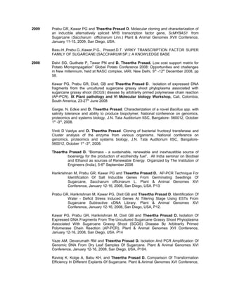 2009 Prabu GR, Kawar PG and Theertha Prasad D. Molecular cloning and characterization of
an inducible alternatively spliced MYB transcription factor gene, ScMYBAS1 from
Sugarcane (Saccharum officinarum Linn.) Plant & Animal Genomes XVII Conference,
January 11-15, 2009, San Diego, USA.
Basu.H.,Prabu.G.,Kawar.P.G., Prasad.D.T. WRKY TRANSCRIPTION FACTOR SUPER
FAMILY OF SUGARCANE (SACCHARUM SP.): A KNOWLEDGE BASE
2008 Dalvi SG, Gudhate P, Tawar PN and D. Theertha Prasad. Low cost support matrix for
Potato Micropropagation” Global Potato Conference 2008: Opportunities and challenges
in New millennium, held at NASC complex, IARI, New Delhi, 9th
-12th
December 2008, pp
58.
Kawar PG, Prabu GR, Dixit, GB and Theertha Prasad D. Isolation of expressed DNA
fragments from the uncultured sugarcane grassy shoot phytoplasma associated with
sugarcane grassy shoot (SCGS) disease by arbitrarily primed polymerase chain reaction
(AP-PCR). IX Plant pathology and VI Molecular biology Workshop, Cali, Colombia,
South America, 23-27th
June 2008
Gargie. N. Edkie and D. Theertha Prasad. Characterization of a novel Bacillus spp. with
salinity tolerance and ability to produce biopolymer, National conference on genomics,
proteomics and systems biology, J.N. Tata Auditorium IISC, Bangalore- 560012, October
1st
-3rd
, 2008.
Viniti D Vaidya and D. Theertha Prasad. Cloning of bacterial fructosyl transferase and
Cluster analysis of the enzyme from various organisms. National conference on
genomics, proteomics and systems biology, J.N. Tata Auditorium IISC, Bangalore-
560012, October 1st
-3rd
, 2008.
Theertha Prasad D. “Biomass - a sustainable, renewable and inexhaustible source of
bioenergy for the production of ecofreindly fuel”. All India seminar on Biodisel
and Ethanol as sources of Renewable Energy. Organized by The Institution of
Engineers (India), 5-6th
September 2008
Harikrishnan M, Prabu GR, Kawar PG and Theertha Prasad D. AP-PCR Technique For
Identification Of Salt Inducible Genes From Germinating Seedlings Of
Sugarcane, Saccharum officinarum L. Plant & Animal Genomes XVI
Conference, January 12-16, 2008, San Diego, USA. P13
Prabu GR, Harikrishnan M, Kawar PG, Dixit GB and Theertha Prasad D. Identification Of
Water - Deficit Stress Induced Genes At Tillering Stage Using ESTs From
Sugarcane Subtractive cDNA Library. Plant & Animal Genomes XVI
Conference, January 12-16, 2008, San Diego, USA, P12.
Kawar PG, Prabu GR, Harikrishnan M, Dixit GB and Theertha Prasad D. Isolation Of
Expressed DNA Fragments From The Uncultured Sugarcane Grassy Shoot Phytoplasma
Associated With Sugarcane Grassy Shoot (SCGS) Disease By Arbitrarily Primed
Polymerase Chain Reaction (AP-PCR). Plant & Animal Genomes XVI Conference,
January 12-16, 2008, San Diego, USA. P14
Vaze AM, Devarumath RM and Theertha Prasad D. Isolation And PCR Amplification Of
Genomic DNA From Dry Leaf Samples Of Sugarcane. Plant & Animal Genomes XVI
Conference, January 12-16, 2008, San Diego, USA, P104.
Raviraj K, Kolge A, Babu KH, and Theertha Prasad D. Comparison Of Transformation
Efficiency In Different Explants Of Sugarcane. Plant & Animal Genomes XVI Conference,
 