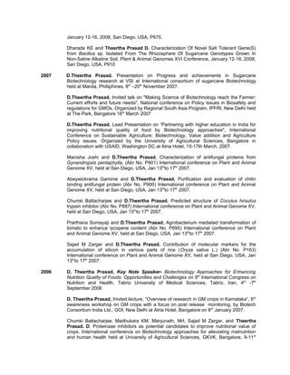 January 12-16, 2008, San Diego, USA, P675.
Dharade KE and Theertha Prasad D. Characterization Of Novel Salt Tolerant Gene(S)
from Bacillus sp. Isolated From The Rhizosphere Of Sugarcane Genotypes Grown In
Non-Saline Alkaline Soil. Plant & Animal Genomes XVI Conference, January 12-16, 2008,
San Diego, USA, P910
2007 D.Theertha Prasad. Presentation on Progress and achievements in Sugarcane
Biotechnology research at VSI at International consortium of sugarcane Biotechnology
held at Manila, Philliphines, 8th
–20th
November 2007.
D.Theertha Prasad. Invited talk on "Making Science of Biotechnology reach the Farmer:
Current efforts and future needs", National conference on Policy issues in Biosafety and
regulations for GMOs, Organized by Regional South Asia Program, IPFRI, New Delhi held
at The Park, Bangalore 16th
March 2007
D.Theertha Prasad. Lead Presentation on “Partnering with higher education in India for
improving nutritional quality of food by Biotechnology approaches", International
Conference on Sustainable Agriculture: Biotechnology, Value addition and Agriculture
Policy issues. Organized by the University of Agricultural Sciences, Bangalore in
collaboration with USAID, Washington DC at Atria Hotel, 15-17th March, 2007.
Manisha Joshi and D.Theertha Prasad. Characterization of antifungal proteins from
Gynandropsis pentaphylla. (Abr No. P901) International conference on Plant and Animal
Genome XV, held at San Diego, USA, Jan 13th
to 17th
2007.
Abeywickrama Gaminie and D.Theertha Prasad. Purification and evaluation of chitin
binding antifungal protein (Abr No. P900) International conference on Plant and Animal
Genome XV, held at San Diego, USA, Jan 13th
to 17th
2007.
Chumki Battacharjee and D.Theertha Prasad. Predicted structure of Coculus hirsutus
trypsin inhibitor (Abr No. P887) International conference on Plant and Animal Genome XV,
held at San Diego, USA, Jan 13th
to 17th
2007.
Prarthana Somayaji and D.Theertha Prasad. Agrobacterium mediated transformation of
tomato to enhance lycopene content (Abr No. P695) International conference on Plant
and Animal Genome XV, held at San Diego, USA, Jan 13th
to 17th
2007.
Sajad M Zargar and D.Theertha Prasad. Contribution of molecular markers for the
accumulation of silicon in various parts of rice (Oryza sativa L.) (Abr No. P163)
International conference on Plant and Animal Genome XV, held at San Diego, USA, Jan
13th
to 17th
2007.
2006 D. Theertha Prasad, Key Note Speaker- Biotechnology Approaches for Enhancing
Nutrition Quality of Foods: Opportunities and Challenges on 9th
International Congress on
Nutrition and Health, Tabriz University of Medical Sciences, Tabriz, Iran, 4th
-7th
September 2006
D. Theertha Prasad, Inivted lecture, “Overview of research in GM crops in Karnataka”, 6th
awareness workshop on GM crops with a focus on post release monitoring, by Biotech
Consortium India Ltd., GOI, New Delhi at Atria Hotel, Bangalore on 8th
January 2007.
Chumki Battacharjee, Madhukara KM, Manjunath, NH, Sajad M Zargar, and Theertha
Prasad. D. Proteinase inhibitors as potential candidates to improve nutritional value of
crops. International conference on Biotechnology approaches for alleviating malnutrition
and human health held at University of Agricultural Sciences, GKVK, Bangalore, 9-11th
 