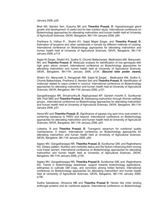 January 2006, p25
Bhat NS, Nandini Sen, Kusuma BK and Theertha Prasad. D. Hypopharangial gland
growth and development: A useful tool for bee nutrition study. International conference on
Biotechnology approaches for alleviating malnutrition and human health held at University
of Agricultural Sciences, GKVK, Bangalore, 9th-11th January 2006, p95
Prarthana S, Vidhya R , Shalini KV, Sajad Majad Zargar, and Theertha Prasad. D.
Estimation of lycopene and other carotenoids in tomato by different methods of cocking.
International conference on Biotechnology approaches for alleviating malnutrition and
human health held at University of Agricultural Sciences, GKVK, Bangalore, 9th-11th
January 2006, p114
Sajad M Zargar, Shalini KV, Sudha S, Chumki Battacharjee, Madhukara KM, Manjunath,
NH, and Theertha Prasad. D. Molecular analysis for identification of rice genotypes with
high grain silicon content. International conference on Biotechnology approaches for
alleviating malnutrition and human health held at University of Agricultural Sciences,
GKVK, Bangalore, 9th-11th January 2006, p134. (Second best poster award).
Shalini KV, Manjunath S, Ranganath RM, Sajad M Zargar, , Madhukara KM, Sudha S,
Chumki Battacharjee, Prarthana S, Nandini Sen and Theertha Prasad. D. Identification of
molecular related to copra content in coconut. International conference on Biotechnology
approaches for alleviating malnutrition and human health held at University of Agricultural
Sciences, GKVK, Bangalore, 9th-11th January 2006, p151.
Gangadharappa NR, Shivamurthy,M, Raghuprasad KP, Ganesh moorthi S, Sunilkumar
GM, Patil SBS and Theertha Prasad. D. Addressing malnutrition through Women selfhelp
groups.. International conference on Biotechnology approaches for alleviating malnutrition
and human health held at University of Agricultural Sciences, GKVK, Bangalore, 9th-11th
January 2006, p37.
Hema MV and Theertha Prasad. D. Significance of papaya ring spot virus coat protein in
conferring resistance to PRSV and beyond. International conference on Biotechnology
approaches for alleviating malnutrition and human health held at University of Agricultural
Sciences, GKVK, Bangalore, 9th-11th January 2006, p47.
Lokesha, R and Theertha Prasad. D. Transgenic sesamum for nutritional quality
maintainance- A dream. International conference on Biotechnology approaches for
alleviating malnutrition and human health held at University of Agricultural Sciences,
GKVK, Bangalore, 9th-11th January 2006, p69.
Sajeev MV, Gangadharappa NR, Theertha Prasad. D, Sunilkumar GM, and Raghothama
KG. Dietary pattern, Nutrition and morbidity status and the factors influencing them among
rural Inidan women. International conference on Biotechnology approaches for alleviating
malnutrition and human health held at University of Agricultural Sciences, GKVK,
Bangalore, 9th-11th January 2006, p135.
Sajeev MV, Gangadharappa NR, Theertha Prasad D, Sunilkumar GM, and. Raghothama
KG. Trends in biotechnology awareness, support towards biotechnology applications,
willingness to cultivate GM crops, and conviction among Indian farmers. International
conference on Biotechnology approaches for alleviating malnutrition and human health
held at University of Agricultural Sciences, GKVK, Bangalore, 9th-11th January 2006,
p136.
Sudha Sahadevan, Shivanna MB and Theertha Prasad D. Hevien like chitin binding
antifungal proteins and its nutritional aspects. International conference on Biotechnology
 