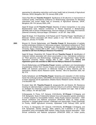 approaches for alleviating malnutrition and human health held at University of Agricultural
Sciences, GKVK, Bangalore, 9th-11th January 2006, p169.
Veena Rao BN and Theertha Prasad D. Significance of 2S albumins in improvement of
nutritional quality. International conference on Biotechnology approaches for alleviating
malnutrition and human health held at University of Agricultural Sciences, GKVK,
Bangalore, 9th-11th January 2006, p185.
Sajad M Zargar and D Theertha Prasad. Depiction of silicon transporters in rice using
Bioinformatical tools. National Conference on Recent Advances in Biotechnology
(NCRAB) held at School of Biotechnology, Karunya Institute of Technology And Sciences
(Deemed University), Karunya Nagar, Coimbatore – on 28th
-30th
. Sept. 2006.
Sajad M Zargar, H E Shashidhar, N B Prakash and D Theertha Prasad, “Identification of
Molecular markers associated with Silicon uptake in rice.” XIV PAG conference, San
Diego,CA, January 14-18,2006.
2005 Bhavani B, Chumki Battacharjee, and Theertha Prasad. D. Bioevaluation of partially
purified proteinases inhibitors on Helicoverpa armigera. International conference on "Plant
genomics and Biotechnology: Challenges and Opportunities" Indira Gandhi Agricultural
University, Raipur, October 26th to 28th , 2005, p119 (Travel and registration grant was
awarded to CB from the Mahyco Research Foundation)
Sajad M Zargar, Shashidhar HE, Prakash NB and Theertha Prasad. D. Identification of
molecular markers associated with silicon accumulation in rice. International conference
on "Plant genomics and Biotechnology: Challenges and Opportunities" Indira Gandhi
Agricultural University, Raipur, October 26th to 28th , 2005, p152. (Travel and
registration grant was awarded to SMZ from the Mahyco Research Foundation)
Chumki Battacharjee and D.Theertha Prasad. Isolation, purification and characterization
of proteinases inhibitor from Coculus hirsutus and evaluation for antifungal activity.DAE-
BRNS Life Sciences symposium on Molecular biology of stress response and its
applications. Bhabha Atomic Research Center, Mumbai, 19th-21st December 2005, Abr
No. P19
Sudha Sahadevan and D.Theertha Prasad. Screening and evaluation of chitin binding
hevein like antifungal proteins. DAE-BRNS Life Sciences symposium on Molecular biology
of stress response and its applications. Bhabha Atomic Research Center, Mumbai, 19th-
21st Dec2005, P20
R.Lokesh, Naik, MK, Theertha Prasad, D, Janagoudar BS, and Solanki, ZS. Resistance
breeding for alternaria blight in sesame (Sesame indicum.L)-A confront. National seminar
on strategies for enhancing production and export of sesame and niger. Held at ARS,
RAU, Jodhpur, 7th -8th April 2005
G.Devegowda, N. Pirany, S.P. Ganpule, H.N.N.Murthy, D.T.Prasad, C.S.Nagaraj, and
S.M. Byregowda. Study of relationship between locus and population genetic parameters
in chicken adapted by microsatellite markers. Indian Poultry Science association - XXIII
Annual conference and National symposium (IPSACON 2005) on Indian poultry
production in changed global scenario: challenges and opportunities, Project Directorate
on Poultry, ANGR Agricultural University, Hyderabad, 2-4th February 2005, pp130
N. Pirany, G, Devegowda, S.P. Ganpule, H.N.N.Murthy, D.T.Prasad, C.S.Nagaraj, and
S.M. Byregowda. Genetic diversity, allelic patterns and F-statistics of six chicken
populations using microsatellite DNA markers. Indian Poultry Science association - XXIII
Annual conference and National symposium (IPSACON 2005) on Indian poultry
 