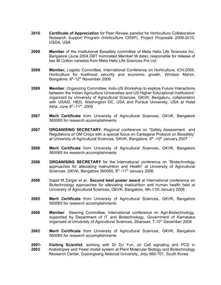 2010 Certificate of Appreciation for Peer Review panelist for Horticulture Collaborative
Research Support Program (Horticulture CRSP), Project Proposals 2009-2010,
USDA, USA
2009 Member of the Institutional Biosafety committee of Meta Helix Life Sciences Inc,
Bangalore (June 2004 DBT nominated Member till date), responsible for release of
two Bt Cotton varieties from Meta Helix Life Sciences Pvt Ltd.
2009 Member, Logistic Committee, International Conference on Horticulture, ICH-2009.
Horticulture for livelihood security and economic growth, Windsor Manor,
Bangalore, 9th
-12th
November 2009
2009 Member, Organizing Committee, Indo-US Workshop to explore Future Interactions
between the Indian Agriculture Universities and US Higher Educational Institutions”
organized by University of Agricultural Sciences, GKVK, Bengaluru, collaboration
with USAID, HED, Washington DC, USA and Purdue University, USA at Hotel
Atria, June 9th
–11th
, 2009
2007 Merit Certificate from University of Agricultural Sciences, GKVK, Bangalore
560065 for research accomplishments
2007 ORGANISING SECRETARY, Regional conference on “Safety Assessment and
Regulations of GM Crops with a special focus on Cartagena Protocol on Biosafety”
at University of Agricultural Sciences, GKVK, Bangalore, 9th
-10th
January 2007
2006 Merit Certificate from University of Agricultural Sciences, GKVK, Bangalore
560065 for research accomplishments
2006 ORGANISING SECRETARY for the International conference on “Biotechnology
approaches for alleviating malnutrition and Health” at University of Agricultural
Sciences, GKVK, Bangalore 560065, 9th
-11th
January 2006
2006 Sajad M Zargar et al., Second best poster award at International conference on
Biotechnology approaches for alleviating malnutrition and human health held at
University of Agricultural Sciences, GKVK, Bangalore, 9th-11th January 2006
2005 Merit Certificate from University of Agricultural Sciences, GKVK, Bangalore
560065 for research accomplishments
2006 Member Steering Committee, International conference on Agri-Biotechnology,
supported by Department of IT and Biotechnology, Government of Karnataka
organized at University of Agricultural Sciences, Dharwad, 7-10th
December 2004
2003 Merit Certificate from University of Agricultural Sciences, GKVK, Bangalore
560065 for research accomplishments
2001-
2003
Visiting Scientist, working with Dr DJ Yun, on Cell signaling and PCD in
Arabidopsis and Yeast model system at Plant Molecular Biology and Biotechnology
Research Center, Gyeongsang National University, Jinju 660-701, South Korea
 