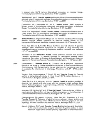 in coconut using RAPD markers. International symposium on molecular biology,
Tamilnadu Agricultural University, Coimbatore, 20-25th
May 2002.
Raghavendra.S and D.Theertha prasad development of RAPD markers associated with
Alternaria helianthi resistance in sunflower. International symposium on molecular biology,
Tamilnadu Agricultural University, Coimbatore, 20-25th
May 2002
Channamma, K.B, Chandrshekar,S.C. and D. Theertha prasad RAPD analysis of
different isolates of Botryodiplodia theobromae. International symposium on Molecular
Biology, Tamilnadu Agricultural University, Coimbatore, 20-25th
May 2002
Mohan M.N, Raghavendra.S and D.Theertha prasad. Characterization and evaluation of
trypsin inhibitor from Coculus hirsutus. International symposium on molecular biology,
Tamilnadu Agricultural University, Coimbatore, 20-25th
May 2002
2001 D.Theertha Prasad. Organization of fungal cell wall mannans provide cue for developing
potential fungicide. National symposium on metabolic pathway studies for crop
improvement, at Tamilnadu Agricultural University, Coimbatore, 12-15th
December 2001
Veena Rao B.N and D.Theertha Prasad Sunflower seed 2S albumin: A potential
antifungal agent. International Symposium on Progress in Drug Discovery and
Development Sciences, organized by AstraZeneca Research Foundation India, Bangalore
– 17 -19th
January 2001
Nandeesha P and D.Theertha Prasad, Serine proteinase inhibitor from subabul,
Luecaena leucocephala : A potential candidate for Helicoverpa armigera control.
International Symposium on Progress in Drug Discovery and Development Sciences,
organized by AstraZeneca Research Foundation India, Bangalore, 17 -19th
January 2001
2000 Goplakrishnan C, Theertha Prasad D, D.Anasuya and K.Narayanan. Biochemical
changes in the larvae of Plutella xylostella during infection by Paecilomyces farinosus.
Entomocongress 2000: Perspectives for the new millennium, An International meet, held
at Association for Advancement of Entomology, Trivandrum, pp70, 5th
– 8th
November,
2000.
Hemanth KNV, Narayanaswamy P, Suresh SS and Theertha Prasad, D. Paternity
analysis of Mango (Mangifera indica L) hybrid through RAPD markers. Seminar on Hi-
Tech Horticulture. Bangalore, 26-28th
June 2000.
Veena Rao, B.N., N.H. Manjunath, N.H. and Theertha Prasad, D. Antigenic homology of
albumins from oilseeds and pulse crops with low molecular weight sunflower basic
albumin. National symposium on plant physiology, at Central Plantation Crop Research
Institute, Kasaragod. Feb 4-6th
, 2000.
Aveenash, K.S, Nandeesha P and D.Theertha Prasad. Protein proteinase inhibitors of
papain, pepsin and trypsin from wild legumes. National symposium on plant physiology, at
Central Plantation Crop Research Institute, Kasaragod. Feb 4-6th
, 2000.
Prashanth Kumar, B.R, Mahesh J. Kulkarni*, Veena Rao, B.N, Shashidhar, V. R* and
Theertha Prasad, D. Relevance of plant hormones, pathogen induced proteins and
polysaccharides in Downey mildew infected sunflower. National symposium on plant
physiology, at Central Plantation Crop Research Institute, Kasaragod. Feb 4-6th
, 2000
Mahesh J. Kulkarni, T.G.Prasad, Theertha Prasad, D, L.Sudharshana and Shashidhar,
V. R. A novel colourimetric assay for estimation of cytokinin oxidase in plants
based on copper amine oxidase property: Application in senescence tissue.
 
