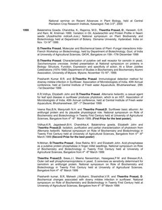 National seminar on Recent Advances in Plant Biology, held at Central
Plantation Crop Research Institute, Kasaragod. Feb 3-5th
, 2000
1999 Balakrishna Gowda, Chandrika, K., Rajanna, M.D., Theertha Prasad, D., Hareesh, G.R.
and Rani, M. Krishnan 1999. Variation in Oil, Azadarachtin and Protein Profile in Neem
seeds (Azadirachta indicaA.Juss.) National symposium on Plant Biodiversity and
Biotechnology held at Department of Botany. Osmania University, Hyderabad. India on
Nov. 13-14th
1999.
D.Theertha Prasad, Molecular and Biochemical basis of Plant -Fungal interactions Indo-
French Workshop on Biotechnology, held by Department of Biotechnology, Govt. of India
at University of Agricultural Sciences, GKVK, Bangalore on 15th -17th December 1999
D.Theertha Prasad. Characterization of putative cell wall receptor for osmotin in yeast,
Saccharomyces crevisiae. Invited presentation at National symposium on proteins in
Biology: Structure, Function, Expression and specificity of action. At a Silver Jubillee
Celebrations (1974-1999) Department of Studies in Biochemistry and Biochemistry Alumni
Association, University of Mysore, Mysore, November 15-16th
, 1999.
Prashanth Kumar B.R. and D.Theertha Prasad. Immunological detection method for
downey mildew infection in Sunflower. Association of Microbiologists of India, 40th Annual
conference, held at Central Institute of Fresh water Aquaculture, Bhubhaneshwar, 29th
-1st December 1999
K.R.Vidhya, Elizabeth John and D.Theertha Prasad. Alternaria helianthi, a casual agent
for leaf spot disease in sunflower produces phytotoxin, which is an HST. Association of
Microbiologists of India, 40th Annual conference, held at Central Institute of Fresh water
Aquaculture, Bhubhaneshwar, 29th
-1st
December 1999.
Veena Rao,B.N, Manjunath N.H. and Theertha Prasad,D. Sunflower basic albumin: An
antifungal protein and its plausible physiological role. National symposium on Role of
Biochemistry and Biotechnology in Twenty First Century held at University of Agricultural
Sciences, Bangalore from 4th
-6th
March 1999. (First Prize for the best poster).
Vidhya,K.R, Jagadeesh,B.H, Chandrika,K. Balakrishna gowda, Elizabeth John and
Theertha Prasad,D. Isolation, purification and partial characterization of phytotoxin from
Alternaria helianthi. National symposium on Role of Biochemistry and Biotechnology in
Twenty First Century held at University of Agricultural Sciences, Bangalore from 4th
-6th
March,1999 (Second Prize for the best poster)
N.Mohan, D.Theertha Prasad , Sree Rekha, M.V. and Elizabeth John. Acid phosphatase
as a putative protein phosphatase in finger millet seedlings. National symposium on Role
of Biochemistry and Biotechnology in Twenty First Century held at University of
Agricultural Sciences, Bangalore from 4th
-6th
March 1999
Theertha Prasad,D, Ibeas,J.I, Meena Narasimhan, Hasegawa,P.M. and Bressan,R.A.
Outer cell wall phosphomannoproteins in yeast, S.cerevisea as sensitivity determinant for
osmotinm an antifungal protein. National symposium on Role of Biochemistry and
Biotechnology in Twenty First Century held at University of Agricultural Sciences,
Bangalore from 4th
-6th
March 1999
Prashanth kumar, B.R, Mahesh J.Kulkarni, Shashidhar,V.R. and Theertha Prasad, D.
Biochemical changes associated with downy mildew infection in sunflower. National
symposium on Role of Biochemistry and Biotechnology in Twenty First Century held at
University of Agricultural Sciences, Bangalore from 4th
-6th
March 1999
 
