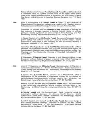 Mahesh J.Kulkarni, Sudhrshana,L, Theertha Prasad,D, Prasad,T.G. and Shashidhar,V.R.
A colorimetric assay for cytokinin oxidase based on its copper amine oxidase
characteristic. National symposium on Role of Biochemistry and Biotechnology in Twenty
First Century held at University of Agricultural Sciences, Bangalore from 4th
-6th
March
1999.
1998 Rama, N, Purushothama, M.G, Theertha Prasad, D, Prasad, T.G. and Udayakumar, M.
Standardization of Agrobacterium mediated gene transfer in chilli (Capsicum annunm).
National symposium on Plant Physiology, Annamalai University, Annamalai, 1998.
Sreevidhya, V.S, Elizabeth John and D.Theertha Prasad. Isoesterases of sunflower and
their relevance in imparting tolerance to Puccinia helianthi infection in sunflower
genotypes. National symposium on current trends in Plant Physiology and Plant
Biochemistry, University of Hyderabad, Hyderabad 29th
–31st
January 1998.
K.R.Vidya, Elizabeth John and D.Theertha Prasad. Comparison of changes in organelle
protein profiles from sunflower leaves upon Alternaria helianthi infection. National
symposium on current trends in Plant Physiology and Plant Biochemistry, University of
Hyderabad , Hyderabad 29th
–31st
January 1998.
Veena Rao, B.N, Manjunath, N.H and D.Theertha Prasad. Evaluation of the sunflower
genotypes for the serological variation using polyclonal antibodies raised against low
molecular weight 2S albumin basic protein. National symposium on current trends in Plant
Physiology and Plant Biochemistry, University of Hyderabad, Hyderabad 29th
–31st
January 1998.
B.H.Jagadeesh, D.Theertha Prasad, Chandrika, K. and Balakrishna Gowda, A new
Disease on sunflower. National symposium on current trends in Plant Physiology and
Plant Biochemistry, University of Hyderabad, Hyderabad 29th
–31st
January 1998.
1996 Jyothi.R, V.R.Shashidhar and D.Theertha Prasad. Distribution pattern of PR proteins in
sunflower leaves in relation to Puccinia helianthi infection. National symposium on
Current trends in Plant Biochemistry and Biotechnology, Haryana Agricultural University,
Hissar, 23rd
-25th
Feb 1996.
B.N.Veena Rao, D.Theertha Prasad, Veeranna and C.A.Virakthamath. Effect of
allelochemicals on the isoesterases of Zygogramma bicolorata fed on sunflower and
parthenium leaves. National symposium on Current trends in Plant Biochemistry and
Biotechnology, Haryana Agricultural University, Hissar, 23rd
-25th
Feb 1996.
Mohan.N, Sunil K.V, Elizabeth John and D.Theertha Prasad. Role of acid phosphatases
in blast infected finger millet seedlings. National symposium on Current trends in Plant
Biochemistry and Biotechnology, Haryana Agricultural University, Hissar, 23rd
-25th
Feb
1996
D.Theertha prasad and K.M.Channakrishnaiah. Rapid screening method for
evaluating the sunflower genotypes for Alternaria helianthi tolerance. National
symposium on Current trends in Plant Biochemistry and Biotechnology, Haryana
Agricultural University, Hissar, 23rd
-25th
Feb 1996.
Sunil K.V, Elizabeth John, Mohan N and D.Theertha Prasad. Biochemical changes in
blast infected fingermillet seedlings: Interaction of phenolics and PAL. National
symposium on Current trends in Plant Biochemistry and Biotechnology, Haryana
Agricultural University, Hissar, 23rd
-25th
Feb 1996.
 