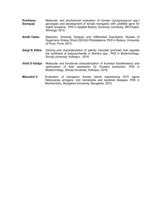 Prarthana
Somayaji
Molecular and biochemical evaluation of tomato (Lycopressicum spp.)
genotypes and development of tomato transgenic with ySAMdc gene for
higher lycopene, PhD in Applied Botany, Kuvempu University, BR Project,
Shimoga, 2012.
Amith Yadav Detection, Diversity Analysis and Differential Expression Studies of
Sugarcane Grassy Shoot (SCGS) Phytoplasma, PhD in Botany, University
of Pune, Pune, 2013.
Gargi N. Edkie Cloning and characterization of salinity inducible promoter that regulate
the synthesis of polysaccharide in Bacillus spp., PhD in Biotechnology,
Shivaji University, Kolhapur, 2016
Viniti D Vaidya Molecular and functional characterization of fructosyl transferase(s) and
optimization of their expression for fructans production, PhD in
Biotechnology, Shivaji University, Kolhapur, 2016
Manushri V Evaluation of transgenic tomato plants expressiong ChTI aginst
Helicoverpa armigera, root nematodes and bacterial diseases, PhD in
Biochemistry, Bangalore University, Bangalore, 2015
 