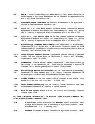 2001 Fellow of Indian Society of Agricultural Biochemists (FISAB) was conferred by the
Indian Society of Agricultural Biochemists for the Research Achievements in the
area of Agricultural Biochemistry, 2001.
2001 Sundaralal Baghai Gold Medal for Research Achievements in the Agriculture –
from the Rotary International, Bangalore, 2001
1999 Veena Rao et al., 1999- First prize for the Best posters presented at National
symposium on Role of Biochemistry and Biotechnology in Twenty First Century
held at University of Agricultural Sciences, Bangalore from 4th
–6th
March 1999
1999 Vidhya et al., 1999- Second prize for the Best posters presented at National
symposium on Role of Biochemistry and Biotechnology in Twenty First Century
held at University of Agricultural Sciences, Bangalore from 4th
–6th
March 1999
1998 Biotechnology Overseas Associateship from Department of Biotechnology,
Government of India, worked with Dr RA Bressan, Professor, Center for Plant
Stress Physiology, Department of Horticulture and Landscape Architecture, Purdue
University, West Laffayette, USA 1998.
1991-
1994
Young Scientist Research Project – Cytoplasmic genome diversity in sunflower
cultivars and wild species from the Department of Science and Technology,
Government of India, 1991-1994
1994 CONVENOR - Practical training program conducted on "Basic Molecular Biology
Techniques” at the Department of Biotechnology, University of Agricultural
Sciences, GKVK, and Bangalore from 2nd April to 12th April 1994.
1990-
1991
Biotechnology National Associateship from the Department of Biotechnology,
Government of India, worked with Dr BB Chattoo, Professor, Department of
Microbiology and Biotechnology, MS University of Baroda, Baroda.
1988 GURAV AWARD for the best research article published in the Journal, “Crop
Research” for the year 1988 (Crop Res, 1, 163-168, 1988)
1979-
1982
Senior Research Fellowship from the University Grants Commission, New Delhi
to carry Doctoral Research at University of Mysore, Mysore
1974 Prize for the highest scorer in B.Sc., for Physics and Chemistry, Kalpataru
College, Tiptur, 1974
RECOGNITION FROM THE UNIVERSITY OF AGRICULTURAL SCIENCES, BANGALORE
AT ACADEMIC/ ADMINISTRATION LEVEL.
2016 Co-Chairman, Dance Committee and Member, Events Committee, Inter-
College Youth festival, held at University of Agricultural Sciences, GKVK,
Bangalore from 12th
to 13th
January, 2016
2015 Member, Academic Council, University of Agricultural Sciences, GKVK,
 