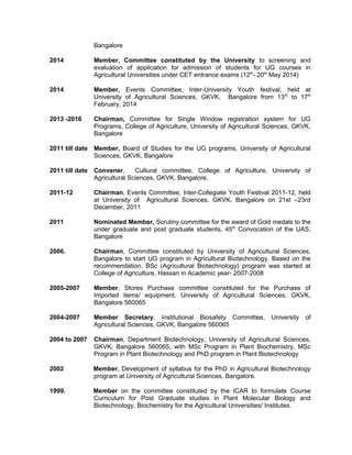 Bangalore
2014 Member, Committee constituted by the University to screening and
evaluation of application for admission of students for UG courses in
Agricultural Universities under CET entrance exams (12th
- 20th
May 2014)
2014 Member, Events Committee, Inter-University Youth festival, held at
University of Agricultural Sciences, GKVK, Bangalore from 13th
to 17th
February, 2014
2013 -2016 Chairman, Committee for Single Window registration system for UG
Programs, College of Agriculture, University of Agricultural Sciences, GKVK,
Bangalore
2011 till date Member, Board of Studies for the UG programs, University of Agricultural
Sciences, GKVK, Bangalore
2011 till date Convener, Cultural committee, College of Agriculture, University of
Agricultural Sciences, GKVK, Bangalore,
2011-12 Chairman, Events Committee, Inter-Collegiate Youth Festival 2011-12, held
at University of Agricultural Sciences, GKVK, Bangalore on 21st –23rd
December, 2011
2011 Nominated Member, Scrutiny committee for the award of Gold medals to the
under graduate and post graduate students, 45th
Convocation of the UAS,
Bangalore
2006. Chairman, Committee constituted by University of Agricultural Sciences,
Bangalore to start UG program in Agricultural Biotechnology. Based on the
recommendation, BSc (Agricultural Biotechnology) program was started at
College of Agriculture, Hassan in Academic year- 2007-2008
2005-2007 Member, Stores Purchase committee constituted for the Purchase of
Imported items/ equipment. University of Agricultural Sciences, GKVK,
Bangalore 560065
2004-2007 Member Secretary, Institutional Biosafety Committee, University of
Agricultural Sciences, GKVK, Bangalore 560065
2004 to 2007 Chairman, Department Biotechnology, University of Agricultural Sciences,
GKVK, Bangalore 560065, with MSc Program in Plant Biochemistry, MSc
Program in Plant Biotechnology and PhD program in Plant Biotechnology
2002 Member, Development of syllabus for the PhD in Agricultural Biotechnology
program at University of Agricultural Sciences, Bangalore.
1999. Member on the committee constituted by the ICAR to formulate Course
Curriculum for Post Graduate studies in Plant Molecular Biology and
Biotechnology, Biochemistry for the Agricultural Universities/ Institutes.
 
