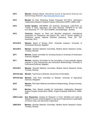 2013 Member, Advisory Board, International Journal of Agricultural Sciences and
Biotechnology Research, http://www.ijasbr.aiac.org.au
2012 Member for Peer Reviewing Project Proposals 2011-2012, Horticulture
Collaborative Research Support Program (Horticulture CRSP), USDA, USA
2012 Invited Speaker, DAE-BRNS Life Sciences Symposium (LSS-2012) on
“Trends in Plant, Agriculture and Food Sciences (TIPAFS)” to be held
from December 17th
–19th
, 2012 at BARC, Anushaktinagar, Mumbai
2012 Chairman, Session on Plant and Microbial proteomics, International
symposium on Proteomics and beyond IDs., and 4th
Annual meeting of
Proteomics society, National Chemical Laboratory, Pune, 22nd
-24th
November, 2012.
2012-2014 Member, Board of Studies (Post –Graduate program), University of
Horticultural Sciences, Bagalkot.
2012-2013 Member, Scientist Selection Committee, Bhabha Atomic Research Center,
Trombay, Mumbai
2011 Member, Expert committee for recruiting faculty at University of Horticulture
Sciences, Bagalkot
2011 Member, Advisory Committee for the formulation of post graduate degree
program in Crop Improvement and Horticulture Biotechnology, University of
Horticultural Sciences, Bagalkot.
2010-2011 Member, Scientist Selection Committee, Bhabha Atomic Research Center
Trombay, Mumbai
2010 till date Member, Task Force on Biofuels, Government of Karnataka.
2010 till date Member, Task force committee on Biofuels, University of Agricultural
Sciences, Bangalore
2010 Member, PhD Open Defense committee for Biotechnology, Shivaji University,
Kolhapur
2010 Member, Peer Review panelist for Horticulture collaborative Research
Support Program (Horticulture CRSP), Project Proposals 2009-2010, USDA,
USA
2009 to date Key Researcher, Centers for Research in Food. Identified and Listed by
Research Council, United Kingdoms in the area of Improvement in potentiality
of various crops, and resources in Agriculture
2009-2010 Member, Scientist Selection Committee, Bhabha Atomic Research Center,
Trombay, Mumbai.
 