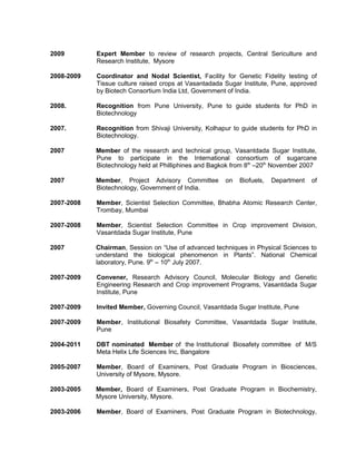 2009 Expert Member to review of research projects, Central Sericulture and
Research Institute, Mysore
2008-2009 Coordinator and Nodal Scientist, Facility for Genetic Fidelity testing of
Tissue culture raised crops at Vasantadada Sugar Institute, Pune, approved
by Biotech Consortium India Ltd, Government of India.
2008. Recognition from Pune University, Pune to guide students for PhD in
Biotechnology
2007. Recognition from Shivaji University, Kolhapur to guide students for PhD in
Biotechnology.
2007 Member of the research and technical group, Vasantdada Sugar Institute,
Pune to participate in the International consortium of sugarcane
Biotechnology held at Philliphines and Bagkok from 8th
–20th
November 2007
2007 Member, Project Advisory Committee on Biofuels, Department of
Biotechnology, Government of India.
2007-2008 Member, Scientist Selection Committee, Bhabha Atomic Research Center,
Trombay, Mumbai
2007-2008 Member, Scientist Selection Committee in Crop improvement Division,
Vasantdada Sugar Institute, Pune
2007 Chairman, Session on “Use of advanced techniques in Physical Sciences to
understand the biological phenomenon in Plants”. National Chemical
laboratory, Pune. 9th
– 10th
July 2007.
2007-2009 Convener, Research Advisory Council, Molecular Biology and Genetic
Engineering Research and Crop improvement Programs, Vasantdada Sugar
Institute, Pune
2007-2009 Invited Member, Governing Council, Vasantdada Sugar Institute, Pune
2007-2009 Member, Institutional Biosafety Committee, Vasantdada Sugar Institute,
Pune
2004-2011 DBT nominated Member of the Institutional Biosafety committee of M/S
Meta Helix Life Sciences Inc, Bangalore
2005-2007 Member, Board of Examiners, Post Graduate Program in Biosciences,
University of Mysore, Mysore.
2003-2005 Member, Board of Examiners, Post Graduate Program in Biochemistry,
Mysore University, Mysore.
2003-2006 Member, Board of Examiners, Post Graduate Program in Biotechnology,
 
