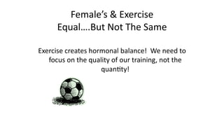 Female’s	
  &	
  Exercise	
  
Equal….But	
  Not	
  The	
  Same	
  
Exercise	
  creates	
  hormonal	
  balance!	
  	
  We	
  need	
  to	
  
focus	
  on	
  the	
  quality	
  of	
  our	
  training,	
  not	
  the	
  
quanCty!	
  
 