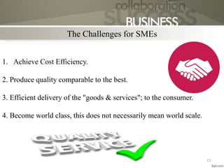 The Challenges for SMEs
13
1. Achieve Cost Efficiency.
2. Produce quality comparable to the best.
3. Efficient delivery of the "goods & services"; to the consumer.
4. Become world class, this does not necessarily mean world scale.
 