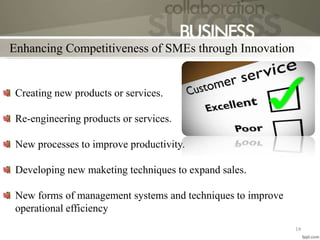 Enhancing Competitiveness of SMEs through Innovation
14
Creating new products or services.
Re-engineering products or services.
New processes to improve productivity.
Developing new maketing techniques to expand sales.
New forms of management systems and techniques to improve
operational efficiency
 