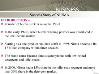 INTRODUCTION:-
Founder of Nirma is Dr. Karsanbhai Patel.
In the early 1970s, when Nirma washing powder was introduced in
the low-income market.
Starting as a one-product one-man outfit in 1969, Nirma became a Rs
17 billion company within three decades.
The brand name became almost synonymous with low-priced
detergents and toilet soaps.
In 2000, Nirma had a 15% share in the toilet soap segment and more
than 30% share in the detergent market.
Success Story of NIRMA
21
 