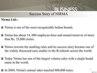 Nirma Ltd:-
Nirma is one of the most recognizable Indian brands.
Nirma has about 14, 000 employee-base and annual turnover of more
than Rs. 25,000 crores.
Nirma rewrote the marking rules and its success story became one of
the widely discussed case studies in the B-schools across the world.
Today Nirma has one of the largest volume sales with a single brand
name in the world.
In 2004, Nirma's annual sales touched 800,000 tones.
Success Story of NIRMA
22
 