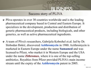 Pliva operates in over 30 countries worldwide and is the leading
pharmaceutical company based in Central and Eastern Europe. It
specializes in the development, production and distribution of
generic pharmaceutical products, including biologicals, and other
generics, as well as active pharmaceutical ingredients.
A team of Pliva's researchers, Gabrijela Kobrehel et.al. led by Dr.
Slobodan Đokić, discovered Azithromycin in 1980. Azithromycin is
marketed in Eastern Europe under the name Sumamed and was
licensed to Pfizer, who market it in Western Europe and the USA
under the name Zithromax, where it is one of the top-selling
antibiotics. Royalties from Pfizer provided PLIVA's main income
stream until the expiry of the Azithromycin patent in 2005.
Success story of PLIVA
25
 