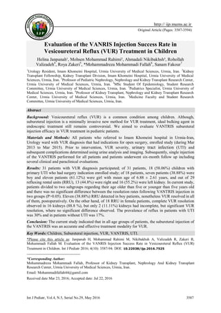 Int J Pediatr, Vol.4, N.5, Serial No.29, May 2016 3587
Original Article (Pages: 3587-3594)
http:// ijp.mums.ac.ir
Evaluation of the VANRIS Injection Success Rate in
Vesicoureteral Reflux (VUR) Treatment in Children
Helina Janpanah¹, Mohsen Mohammad Rahimi², Ahmadali Nikibakhsh³, Rohollah
Valizadeh4
, Roya Zakeri5
, *Mohammadreza Mohammadi Fallah6
, Sanam Fakour712
1
Urology Resident, Imam Khomeini Hospital, Urmia University of Medical Sciences, Urmia, Iran. 2
Kidney
Transplant Fellowship, Kidney Transplant Division, Imam Khomeini Hospital, Urmia University of Medical
Sciences, Urmia, Iran. 3
Professor of Pediatric Nephrology, Nephrology and Kidney Transplant Research Center,
Urmia University of Medical Sciences, Urmia, Iran. 4
MSc Student Of Epidemiology, Student Research
Committee, Urmia University of Medical Sciences, Urmia, Iran. 5
Pediatrics Specialist, Urmia University of
Medical Sciences, Urmia, Iran. 6
Professor of Kidney Transplant, Nephrology and Kidney Transplant Research
Center, Urmia University of Medical Sciences, Urmia, Iran. 7
Medicine Faculty and Student Research
Committee, Urmia University of Medical Sciences, Urmia, Iran.
Abstract
Background: Vesicoureteral reflux (VUR) is a common condition among children. Although,
subureteral injection is a minimally invasive new method for VUR treatment, ideal bulking agent in
endoscopic treatment still remains controversial. We aimed to evaluate VANTRIS subureteral
injection efficacy in VUR treatment in pediatric patients.
Materials and Methods: All patients who referred to Imam Khomeini hospital in Urmia-Iran,
Urology ward with VUR diagnosis that had indications for open surgery, enrolled study (during Mar
2013 to Mar 2015). Prior to intervention, VUR severity, urinary tract infection (UTI) and
subsequent complications determined using urine analysis and imaging. Subsequently, single injection
of the VANTRIS performed for all patients and patients underwent six-month follow up including
several clinical and paraclinical evaluations.
Results: 31 patients with VUR diagnosis participated; of 31 patients, 18 (58.06%) children with
primary UTI who had surgery indication enrolled study; of 18 patients, seven patients (38.88%) were
boy and eleven patients (61.12%) were girl with mean age of 6.88 ± 2.61 years, and out of 29
refluxing rental units (RRU), 13 (44.8%) were right and 16 (55.2%) were left kidney. In current study,
patients divided to two subgroups regarding their age older than five or younger than five years old
and there was no significant difference between the resolution rates following VANTRIS injection in
two groups (P>0.05). Eleven (38.88%) RRU detected in boy patients, nonetheless VUR resolved in all
of them, postoperatively. On the other hand, of 18 RRU in female patients, complete VUR resolution
observed in 16 kidneys (88.8 %), but only 2 (11.11%) kidneys had incomplete, but significant VUR
resolution, where no significant difference observed. The prevalence of reflux in patients with UTI
was 30% and in patients without UTI was 17%.
Conclusion: The current study indicated that in all age groups of patients, the subureteral injection of
the VANTRIS was an accurate and effective treatment modality for VUR.
Key Words: Children, Subureteral injection, VUR, VANTRIS, UTI.
*Please cite this article as: Janpanah H, Mohammad Rahimi M, Nikibakhsh A, Valizadeh R, Zakeri R,
Mohammadi Fallah M. Evaluation of the VANRIS Injection Success Rate in Vesicoureteral Reflux (VUR)
Treatment in Children. Int J Pediatr 2016; 4(10): 3587-94. DOI: 10.22038/ijp.2016.7525
*Corresponding Author:
Mohammadreza Mohammadi Fallah, Professor of Kidney Transplant, Nephrology And Kidney Transplant
Research Center, Urmia University of Medical Sciences, Urmia, Iran.
Email: Mohammadifallah44@gamil.com
Received date Mar 23, 2016; Accepted date: Jul 22, 2016
 