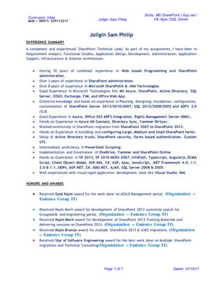 Curriculum Vitae
Mob :- 00971- 529112317 Jollgin Sam Philip
Skills: MS SharePoint / Asp.net /
C# /Ajax /SQL Server
Page 1 of 7 Dated: 01/15/17
Jollgin Sam Philip
EXPERIENCE SUMMARY
A competent and experienced SharePoint Technical Lead. As part of my assignments, I have been in
Requirement Analysis, Functional Studies, Application Design, Development, Administration, Application
Support, Infrastructure & Solution Architecture.
 Having 10 years of combined experience in Web based Programming and SharePoint
administration.
 Over 3 years of experience in SharePoint administration.
 Over 8 years of experience in Microsoft SharePoint & .Net Technologies.
 Good Experience in Microsoft Technologies like MS Azure, SharePoint, Active Directory, SQL
Server, O365, Exchange, FIM, and Office Web App.
 Extensive knowledge and hands-on experience in Planning, Designing, Installation, configuration,
customization of SharePoint Server 2013/2010/2007, SQL 2012/2008/2005 and ADFS 2.0
/3.0.
 Good Experience in Azure, Office 365 ADFS Integration, Rights Management Server (RMS).
 Hands-on Experience in Azure AD Connect, Directory Sync, Yammer DirSync.
 Worked extensively in SharePoint migration from SharePoint 2007 to SharePoint 2013.
 Hands-on Experience in Installing and configuring Large, Medium and Small SharePoint farms.
 Setup of Active Directory trusts, SharePoint security, forms based authentication, Custom
STS.
 Intermediate proficiency in PowerShell Scripting.
 Implementation and Governance of OneDrive, Yammer and SharePoint Online
 Hands on Experience in SP 2013, SP 2010 MOSS 2007, InfoPath, Typescript, Angularjs, ECMA
Script, Client Object Model, ASP.Net, C#, ASP, Ajax, JavaScript, .NET Framework 4.0, 3.5,
2.0 & 1.1, OOPs, ASP.NET, C#, ADO.NET, AJAX, SQL Server 2008 & 2005.
 Well experienced with visual rapid application development tools like Visual Studio .Net.
HONORS AND AWARDS
 Received Gold Najm award for the work done on AGILE Management portal. (Organization --
Emirates Group IT)
 Received Najm Merit award for development of SharePoint 2013 customize search for
Groupworld and engineering portal. (Organization -- Emirates Group IT)
 Received Najm Merit award for development of SharePoint 2013 Training Materials and
delivering sessions on SharePoint 2013. (Organization -- Emirates Group IT)
 Received Najm Bronze award for multiple SharePoint 2013 & o365 migrations. (Organization
-- Emirates Group IT)
 Received Star of Software Engineering award for the best work done on Multiple SharePoint
migrations and Technical Consulting(Organization -- Emirates Group IT)
 