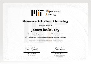 This is to certify that
James DeSoucey
has successfully completed the certificate course for
MIT Fintech: Future Commerce online course
An online certificate course developed by Massachusetts Institute of Technology
Connection Science Program in collaboration with online education company, GetSmarter.
David L. Shrier
MIT Lead Instructor and
Course Designer
Alex Pentland
MIT Professor
0151665861
 