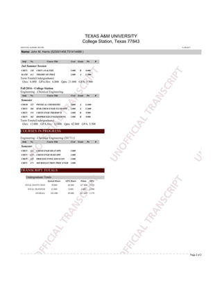 TEXAS A&M UNIVERSITY
College Station, Texas 77843
UNOFFICIAL ACADEMIC RECORD 14-JAN-2017
Name: John M. Harris (523001459,T01414489 )
Page 2 of 2
Subj No. Course Title Cred Grade Pts R
2nd Summer Session
CHEN 320 CHEN ANALYSIS 3.000 B 9.000
MATH 412 THEORY OF PDES 3.000 A 12.000
Term Totals(Undergraduate)
Ehrs: 6.000 GPA-Hrs: 6.000 Qpts: 21.000 GPA: 3.500
Fall 2016 - College Station
Engineering - Chemical Engineering
Subj No. Course Title Cred Grade Pts R
Semester
CHEM 322 PHYSICAL CHEMISTRY 3.000 A 12.000
CHEN 304 HNR-CHEM ENGR FLUID OPS 3.000 A 12.000
CHEN 354 CHEM ENGR THERMO II 3.000 B 9.000
CHEN 382 BIOPROCESS ENGINEERING 3.000 B 9.000
Term Totals(Undergraduate)
Ehrs: 12.000 GPA-Hrs: 12.000 Qpts: 42.000 GPA: 3.500
COURSES IN PROGRESS
Engineering - Chemical Engineering (201711)
Subj No. Course Title Cred Grade Pts R
Semester
CHEN 323 CHEM ENGR HEAT OPS 3.000
CHEN 424 CHEM ENGR MASS OPS 3.000
CHEN 425 PROCESS INTEG SIM ECON 3.000
CHEN 475 MICROELECTRON PROC ENGR 3.000
TRANSCRIPT TOTALS
Undergraduate Totals
Earned Hours GPA Hours Points GPA
TOTAL INSTITUTION 70.000 69.000 247.000 3.579
TOTAL TRANSFER 32.000 0.000 0.000 0.000
OVERALL 102.000 69.000 247.000 3.579
 