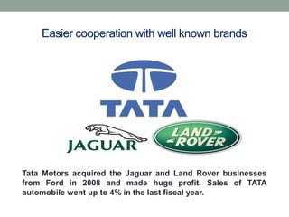 Easier cooperation with well known brands
Tata Motors acquired the Jaguar and Land Rover businesses
from Ford in 2008 and made huge profit. Sales of TATA
automobile went up to 4% in the last fiscal year.
 