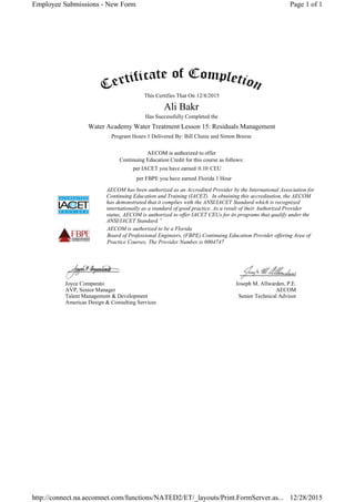 This Certifies That On
Has Successfully Completed the
Program Hours 1 Delivered By: Bill Clunie and Simon Breese
AECOM is authorized to offer
Continuing Education Credit for this course as follows:
per IACET you have earned CEU
per FBPE you have earned
AECOM has been authorized as an Accredited Provider by the International Association for
Continuing Education and Training (IACET). In obtaining this accreditation, the AECOM
has demonstrated that it complies with the ANSI/IACET Standard which is recognized
internationally as a standard of good practice. As a result of their Authorized Provider
status, AECOM is authorized to offer IACET CEUs for its programs that qualify under the
ANSI/IACET Standard.”
AECOM is authorized to be a Florida
Board of Professional Engineers, (FBPE) Continuing Education Provider offering Area of
Practice Courses. The Provider Number is 0004747
Joyce Comparato
AVP, Senior Manager
Talent Management & Development
Americas Design & Consulting Services
Joseph M. Allwarden, P.E.
AECOM
Senior Technical Advisor
12/8/2015
Ali Bakr
Water Academy Water Treatment Lesson 15: Residuals Management
0.10
Florida 1 Hour
Page 1 of 1Employee Submissions - New Form
12/28/2015http://connect.na.aecomnet.com/functions/NATED2/ET/_layouts/Print.FormServer.as...
 