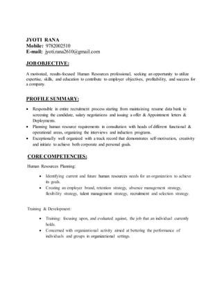 JYOTI RANA
Mobile: 9782002510
E-mail: jyoti.rana2610@gmail.com
JOB OBJECTIVE:
A motivated, results-focused Human Resources professional, seeking an opportunity to utilize
expertise, skills, and education to contribute to employer objectives, profitability, and success for
a company.
PROFILE SUMMARY:
 Responsible in entire recruitment process starting from maintaining resume data bank to
screening the candidate, salary negotiations and issuing a offer & Appointment letters &
Deployments.
 Planning human resource requirements in consultation with heads of different functional &
operational areas, organizing the interviews and induction programs.
 Exceptionally well organized with a track record that demonstrates self-motivation, creativity
and initiate to achieve both corporate and personal goals.
CORE COMPETENCIES:
Human Resources Planning:
 Identifying current and future human resources needs for an organization to achieve
its goals.
 Creating an employer brand, retention strategy, absence management strategy,
flexibility strategy, talent management strategy, recruitment and selection strategy.
Training & Development:
 Training: focusing upon, and evaluated against, the job that an individual currently
holds.
 Concerned with organizational activity aimed at bettering the performance of
individuals and groups in organizational settings.
 