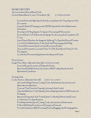 Page 1
WORK HISTORY
Service members Record Book Clerk
United States Marine Corps - Parris Island, SC 6/1999 to 9/2002
Entered Data At High Speed And Accuracy Rates As They Appeared On
Documents.
Keyed In Data Of Varying Levels Of Difficulty And Verified Alphanumeric
Information.
Developed A Filing System To Improve Processing Of Documents.
Entered Data To File Records, Verifying The Accuracy And Completion Of
Forms.
Input Data In Batches As Assigned, Adhering To Specified Record Formats.
Carried Out Administrative Tasks Such As Photocopying And Filing.
Checked Documents And Corrected Erroneous Entries.
Scanned Documents, Converted Them To Pdf, And Stored Them On The
File System.
Coded And Processed Applications Into Required Format.
Floor Cleaner
Eagle Floor Shine - Mountain View AR 2/2005 to 2/2007
Ensured Proper Execution Of Specific Duties.
Monitored Dish Machines In Accordance With Facility Standards And
Maintained Cleanliness.
Packing Clerk
Cedar America - Mountain View AR 5/2011 to 12/2014
Secured Holding Fixtures, Cutting Tools, Attachments, Accessories, and
Materials onto Machines.
Ensured That Parts Are Properly Lubricated And Cooled.
Operated Machine Tools, Namely, Saws, Shaping machines, Drill Presses and
Packaging.
Measured, Inspected, And Tested Units To Identify Defects And Ensure
Conformance To Specifications.
Familiarity with the Use of Cutting Tools, Accessories and Instruments
FollowAll Safety Procedures and Emergency Protocols
Provided Assistance With Processing Product, Bagging, And Packaging Items.
 