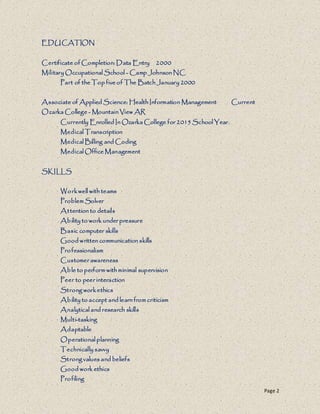 Page 2
EDUCATION
Certificate of Completion: Data Entry 2000
Military Occupational School - Camp Johnson NC
Part of the Top five of The Batch January 2000
Associate of Applied Science: Health Information Management Current
Ozarka College - Mountain View AR
Currently Enrolled In Ozarka College for 2015 School Year.
Medical Transcription
Medical Billing and Coding
Medical Office Management
SKILLS
Workwell with teams
Problem Solver
Attention to details
Ability to work under pressure
Basic computer skills
Good written communication skills
Professionalism
Customer awareness
Able to perform with minimal supervision
Peer to peer interaction
Strong workethics
Ability to accept and learn from criticism
Analytical and research skills
Multi-tasking
Adaptable
Operational planning
Technically savvy
Strong values and beliefs
Good work ethics
Profiling
 