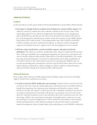 For Security & Risk Professionals
The Forrester Wave™: B2E Cloud IAM, Q2 2015 10
© 2015, Forrester Research, Inc. Reproduction Prohibited June 29, 2015
Vendor Profiles
Leaders
Leaders provide an overall a great solution with broad installed bases and credible solution features:
■	OneLogin is a thought leader in authentication with plans to extend mobility support. The
solution is much less complex than other solutions evaluated in this Forrester Wave. It has
outstanding support for user directory configuration and integration, access management
policy administration, and end user self-service from the portal. The solution today lacks in
user provisioning policy administration, and the vendor does not have its own MDM solution.
Future plans of the vendor include: 1) developing mobile native SSO (NAPPS) and NAPPS
toolkits; 2) desktop and device authentication support; 3) enterprise mobile management
support; 4) third-party biometrics support; and 5) risk-based application access controls.
■	Okta has a large installed base, extensive mobility support, with plans for identity
intelligence. The solution is much less complex than other solutions evaluated in this Forrester
Wave. It has great capabilities for managing and integrating user directories, and end user self-
service from the solution mobile interface (Okta offers its own MDM capabilities). The vendor
has a large and powerful partner ecosystem for implementation and a large installed base of
1,250 direct customers. The solution lacks in the areas of reporting and scalability and user
account provisioning policy management. Forrester expects that the future plans of the vendor
include adaptive authentication, identity intelligence, ability to deploy in isolated instances,
enhanced mobility management, and passwordless authentication.
Strong Performers
These vendors offer robust and credible solutions but are behind Leaders in the areas of mobility
support, installed base, and partner ecosystems:
■	Centrify is strong in MDM, dashboards, and reporting. Centrify’s solution excels in the areas
of end user self-service from the mobile application (Centrify provides its own MDM solution,
bundled) and reporting: The solution has nice dashboards and 49 built-in reports. It lacks
features in user directory support: Centrify does provide a standalone cloud directory, but does
not support synchronization of attributes with the user’s on-premises user store to the cloud
directory. (Instead it maintains access to user attributes only in the on-premises user store. This
is by design.) While it does provide provisioning for cloud applications, it lacks user account
provisioning for on-premises applications as well as attestation and workflow. Centrify’s plans
include privileged IAM as a SaaS offering, managed security provider features, automated
password management, private (single tenant) pods and podscapes, and FedRAMP certification.
 