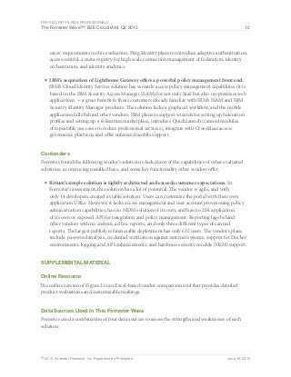 For Security & Risk Professionals
The Forrester Wave™: B2E Cloud IAM, Q2 2015 12
© 2015, Forrester Research, Inc. Reproduction Prohibited June 29, 2015
cases’ requirements in this evaluation. Ping Identity plans to introduce adaptive authentication,
access control, a meta-registry for high scale connection management of federation, identity
orchestration, and identity analytics.
■	IBM’s acquisition of Lighthouse Gateway offers a powerful policy management front end.
IBM’s Cloud Identity Service solution has versatile access policy management capabilities (it is
based on the IBM Security Access Manager ISAM) for not only SaaS but also on-premises web
applications — a great benefit to those customers already familiar with IBM’s ISAM and IBM
Security Identity Manager products. The solution lacks a graphical workflow, and the mobile
application falls behind other vendors. IBM plans to support wizards for setting up federation
profiles and setting up a federation marketplace, introduce QuickLaunch (canned modules
of repeatable use cases to reduce professional services), integrate with CrossIdeas access
governance platform, and offer enhanced mobile support.
Contenders
Forrester found the following vendor’s solution to lack many of the capabilities of other evaluated
solutions, a convincing installed base, and some key functionality other vendors offer:
■	Bitium’s simple solution is tightly architected and exceeds customer expectations. In
Forrester’s assessment, this solution has a lot of potential: The vendor is agile, and with
only 14 developers created a viable solution. Users can customize the portal with their own
application URLs. However, it lacks access management and user account provisioning policy
administration capabilities, has no MDM solution of its own, and has no 2FA application
of its own or exposed API for integration and policy management. Reporting lags behind
other vendors with no custom, ad hoc reports, and only three different types of canned
reports. The largest publicly referenceable deployment has only 632 users. The vendor’s plans
include: password analysis, credential verification against external systems, support for Docker
environments, logging and API enhancements, and hardware security module (HSM) support.
Supplemental Material
Online Resource
The online version of Figure 2 is an Excel-based vendor comparison tool that provides detailed
product evaluations and customizable rankings.
Data Sources Used In This Forrester Wave
Forrester used a combination of four data sources to assess the strengths and weaknesses of each
solution:
 