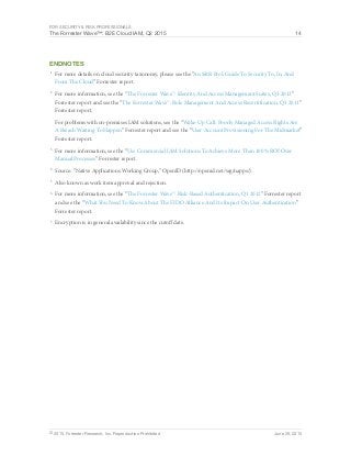 For Security & Risk Professionals
The Forrester Wave™: B2E Cloud IAM, Q2 2015 14
© 2015, Forrester Research, Inc. Reproduction Prohibited June 29, 2015
Endnotes
1
	 For more details on cloud security taxonomy, please see the “An S&R Pro’s Guide To Security To, In, And
From The Cloud” Forrester report.
2
	 For more information, see the “The Forrester Wave™: Identity And Access Management Suites, Q3 2013”
Forrester report and see the “The Forrester Wave™: Role Management And Access Recertification, Q3 2011”
Forrester report.
For problems with on-premises IAM solutions, see the “Wake-Up Call: Poorly Managed Access Rights Are
A Breach Waiting To Happen” Forrester report and see the “User Account Provisioning For The Midmarket”
Forrester report.
3
	 For more information, see the “Use Commercial IAM Solutions To Achieve More Than 100% ROI Over
Manual Processes” Forrester report.
4
	 Source: “Native Applications Working Group,” OpenID (http://openid.net/wg/napps/).
5
	 Also known as work item approval and rejection.
6
	 For more information, see the “The Forrester Wave™: Risk-Based Authentication, Q1 2012” Forrester report
and see the “What You Need To Know About The FIDO Alliance And Its Impact On User Authentication”
Forrester report.
7
	 Encryption is in general availability since the cutoff date.
 