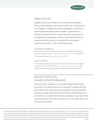 Forrester Research (Nasdaq: FORR) is a global research and advisory firm serving professionals in 13 key roles across three distinct client
segments. Our clients face progressively complex business and technology decisions every day. To help them understand, strategize, and act
upon opportunities brought by change, Forrester provides proprietary research, consumer and business data, custom consulting, events and
online communities, and peer-to-peer executive programs. We guide leaders in business technology, marketing and strategy, and the technology
industry through independent fact-based insight, ensuring their business success today and tomorrow.	 113063
Forrester Focuses On
Security & Risk Professionals
To help your firm capitalize on new business opportunities safely,
you must ensure proper governance oversight to manage risk while
optimizing security processes and technologies for future flexibility.
Forrester’s subject-matter expertise and deep understanding of your
role will help you create forward-thinking strategies; weigh opportunity
against risk; justify decisions; and optimize your individual, team, and
corporate performance.
About Forrester
A global research and advisory firm, Forrester inspires leaders,
informs better decisions, and helps the world’s top companies turn
the complexity of change into business advantage. Our research-
based insight and objective advice enable IT professionals to
lead more successfully within IT and extend their impact beyond
the traditional IT organization. Tailored to your individual role, our
resources allow you to focus on important business issues —
margin, speed, growth — first, technology second.
for more information
To find out how Forrester Research can help you be successful every day, please
contact the office nearest you, or visit us at www.forrester.com. For a complete list
of worldwide locations, visit www.forrester.com/about.
Client support
For information on hard-copy or electronic reprints, please contact Client Support
at +1 866.367.7378, +1 617.613.5730, or clientsupport@forrester.com. We offer
quantity discounts and special pricing for academic and nonprofit institutions.
 