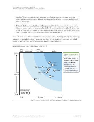 For Security & Risk Professionals
The Forrester Wave™: B2E Cloud IAM, Q2 2015 8
© 2015, Forrester Research, Inc. Reproduction Prohibited June 29, 2015
solution. Their solution complexity, customer satisfaction, customer reference scale, and
coverage of implementation (in different combinations for different vendors) may be behind
those of the Leaders.
■	Bitium lacks broad installed base but has potential. While showing a lot of promise for the
future for a small company with only a handful of developers and sales people, offering a very
simple and easy-to-use solution, Bitium today lacks a notable installed base, broad coverage of
verticals, support for APIs, and end user self-service from the portal.
This evaluation of the B2E cloud IAM market is intended to be a starting point only. We encourage
clients to view detailed product evaluations and adapt criteria weightings to fit their individual
needs through the Forrester Wave Excel-based vendor comparison tool.
Figure 2 Forrester Wave™: B2E Cloud IAM, Q2 ‘15
Source: Forrester Research, Inc. Unauthorized reproduction, citation, or distribution prohibited.
Risky
Bets Contenders Leaders
Strong
Performers
StrategyWeak Strong
Current
offering
Weak
Strong
Go to Forrester.com to
download the Forrester
Wave tool for more
detailed product
evaluations, feature
comparisons, and
customizable rankings.
Market presence
Bitium
Centrify
IBM
Microsoft
Okta
OneLogin
Ping Identity
SailPoint
Salesforce
 