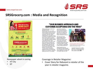 SRSGrocery.com : Media and Recognition
Newspaper advert in zoning:
• HT City
• DT
Coverage in Retailer Magazine:
• Cover Story for Debutant e-retailer of the
year in retailer magazine.
 