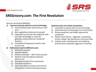 SRSGrocery.com: The First Revolution
Business Constraints Identified:
1) Expansion hiccup’s with the current technology.
1) Hard to control orders placement per store
basis.
2) Non-supportive architecture for growth.
3) Impossible to have two way integration with
any other technology i.e. payment
gateways, various extension needed for
business.
4) Promotions management need for retail
business etc.
2) Refinement need in fulfillment cycle:
1) Dedicated Inventory
2) Separate delivery
3) Delivery challenges – F&V, Frozen products
4) Delivery route planning and reducing
delivery cost
5) Managing inventory from warehouses
6) Dedicated warehouse
7) Specialized delivery vehicles with thermal
refrigeration and blast freezing technique.
Expansion plan and market competition:
1) Impossible to expand with current technology.
2) Data threat due to technology host on third party.
3) Rising competition and flexible approach by
competitors.
4) Market share division : Bigbasket, Local Baniya,
Grofers, Pepper Tap, MeraGrocer and Grocer Max.
5) Holding up the marketing plan and stabilizing
business with competitors aggressive marketing.
 