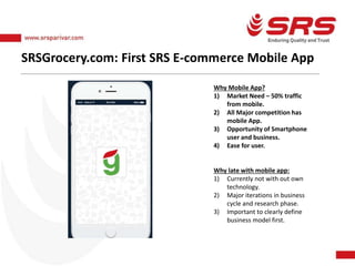 SRSGrocery.com: First SRS E-commerce Mobile App
Why Mobile App?
1) Market Need – 50% traffic
from mobile.
2) All Major competition has
mobile App.
3) Opportunity of Smartphone
user and business.
4) Ease for user.
Why late with mobile app:
1) Currently not with out own
technology.
2) Major iterations in business
cycle and research phase.
3) Important to clearly define
business model first.
 