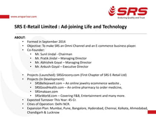 SRS E-Retail Limited : Ad-joining Life and Technology
ABOUT:
• Formed in September 2014
• Objective: To make SRS an Omni Channel and an E-commerce business player.
• Co-Founder:
• Mr. Sunil Jindal - Chairman
• Mr. Pratik Jindal – Managing Director
• Mr. Abhishek Goyal – Managing Director
• Mr. Ankush Goyal – Executive Director
• Projects (Launched): SRSGrocery.com (First Chapter of SRS E-Retail Ltd)
• Projects (In Development):
• SRSBellejewell.com – An online jewelry ecommerce website ,
• SRSGoodHealth.com – An online pharmacy to order medicine,
• SRSmakaan.com
• SRSeWorld.com – Covering F&B, Entertainment and many more.
• Expected Turnover This Year: 45 Cr.
• Cities of Operation: Delhi NCR.
• Expansion Plan: Mumbai, Pune, Bangalore, Hyderabad, Chennai, Kolkata, Ahmedabad,
Chandigarh & Lucknow
 