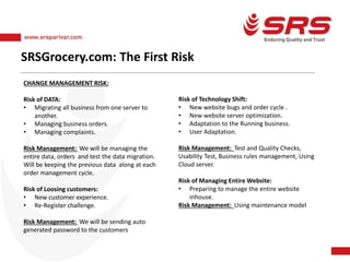 SRSGrocery.com: The First Risk
CHANGE MANAGEMENT RISK:
Risk of DATA:
• Migrating all business from one server to
another.
• Managing business orders.
• Managing complaints.
Risk Management: We will be managing the
entire data, orders and test the data migration.
Will be keeping the previous data along at each
order management cycle.
Risk of Loosing customers:
• New customer experience.
• Re-Register challenge.
Risk Management: We will be sending auto
generated password to the customers
Risk of Technology Shift:
• New website bugs and order cycle .
• New website server optimization.
• Adaptation to the Running business.
• User Adaptation.
Risk Management: Test and Quality Checks,
Usability Test, Business rules management, Using
Cloud server.
Risk of Managing Entire Website:
• Preparing to manage the entire website
inhouse.
Risk Management: Using maintenance model
 