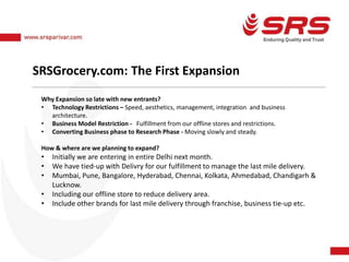 SRSGrocery.com: The First Expansion
Why Expansion so late with new entrants?
• Technology Restrictions – Speed, aesthetics, management, integration and business
architecture.
• Business Model Restriction - Fulfillment from our offline stores and restrictions.
• Converting Business phase to Research Phase - Moving slowly and steady.
How & where are we planning to expand?
• Initially we are entering in entire Delhi next month.
• We have tied-up with Delivry for our fulfillment to manage the last mile delivery.
• Mumbai, Pune, Bangalore, Hyderabad, Chennai, Kolkata, Ahmedabad, Chandigarh &
Lucknow.
• Including our offline store to reduce delivery area.
• Include other brands for last mile delivery through franchise, business tie-up etc.
 