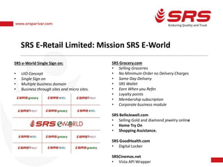 SRS E-Retail Limited: Mission SRS E-World
SRS e-World Single Sign on:
• UID Concept
• Single Sign on
• Multiple business domain
• Business through sites and micro sites.
SRS Grocery.com
• Selling Groceries
• No Minimum Order no Delivery Charges
• Same Day Delivery
• SRS Wallet
• Earn When you Refer.
• Loyalty points
• Membership subscription
• Corporate business module
SRS BelleJewell.com
• Selling Gold and diamond jewelry online
• Home Try On
• Shopping Assistance.
SRS GoodHealth.com
• Digital Locker
SRSCinemas.net
• Vista API Wrapper
 