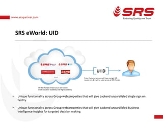 SRS eWorld: UID
• Unique functionality across Group web properties that will give backend unparalleled single sign on
facility.
• Unique functionality across Group web properties that will give backend unparalleled Business
Intelligence insights for targeted decision making
 