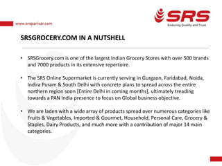 SRSGROCERY.COM IN A NUTSHELL
• SRSGrocery.com is one of the largest Indian Grocery Stores with over 500 brands
and 7000 products in its extensive repertoire.
• The SRS Online Supermarket is currently serving in Gurgaon, Faridabad, Noida,
Indira Puram & South Delhi with concrete plans to spread across the entire
northern region soon [Entire Delhi in coming months], ultimately treading
towards a PAN India presence to focus on Global business objective.
• We are laden with a wide array of products spread over numerous categories like
Fruits & Vegetables, Imported & Gourmet, Household, Personal Care, Grocery &
Staples, Dairy Products, and much more with a contribution of major 14 main
categories.
 
