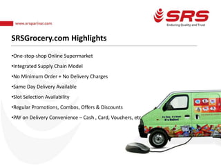 SRSGrocery.com Highlights
•One-stop-shop Online Supermarket
•Integrated Supply Chain Model
•No Minimum Order + No Delivery Charges
•Same Day Delivery Available
•Slot Selection Availability
•Regular Promotions, Combos, Offers & Discounts
•PAY on Delivery Convenience – Cash , Card, Vouchers, etc.
 