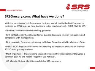 SRSGrocery.com: What have we done?
With the inception of this Ecommerce business model, that is the first Ecommerce
business for SRSGroup, we have laid some initial benchmarks of- FIRST TIME IN SRS:
• The first E-commerce website selling groceries.
• First contact center handling customer queries, keeping a track of the queries and
complaints with management.
• First movers in E-commerce industry to Deliver Groceries with No Minimum Order.
• Delhi’s NCR’s first Award Achiever in E-retailing as “Debutant eRetailer of the year
2015.” from grocery business.
• Most important – Brainstorming session between different department towards a
common goal. As SRS means “Together We Achieve”.
•UID Module: Unique Identifier module for SRS customers.
 